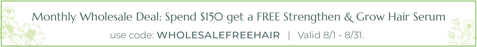 Monthly Wholeale Deal: Spend $150 get a FREE Strengthen & Grow Hair Serum. Use code WHOLESALEFREEHAIR valid 8/1 - 8/31